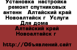 Установка, настройка, ремонт спутниковых антенн - Алтайский край, Новоалтайск г. Услуги » Для дома   . Алтайский край,Новоалтайск г.